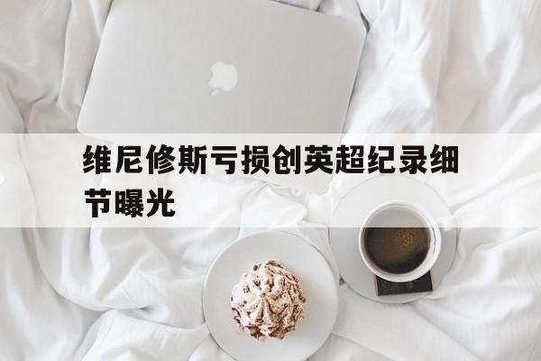 维尼修斯亏损创英超纪录细节曝光的简单介绍|fg电子游戏官网